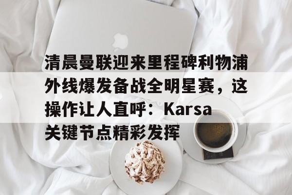 开云-清晨曼联迎来里程碑利物浦外线爆发备战全明星赛，这操作让人直呼：Karsa关键节点精彩发挥的简单介绍
