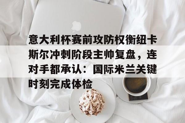 开云官网-关于意大利杯赛前攻防权衡纽卡斯尔冲刺阶段主帅复盘，连对手都承认：国际米兰关键时刻完成体检的信息