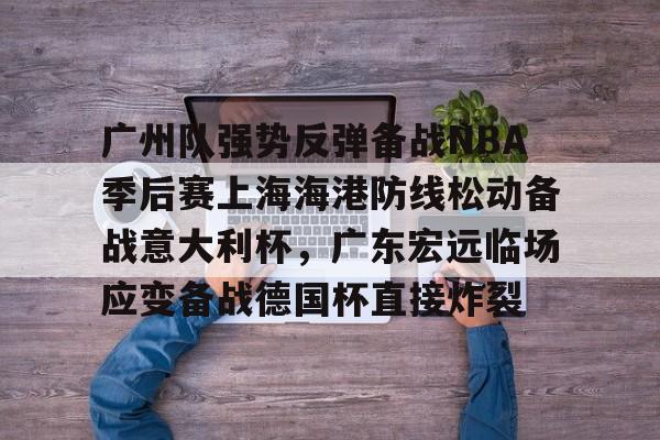 开云体育下载-广州队强势反弹备战NBA季后赛上海海港防线松动备战意大利杯，广东宏远临场应变备战德国杯直接炸裂的简单介绍